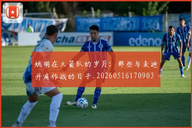 姚明在火箭队的岁月：那些与麦迪并肩作战的日子_20260516170903