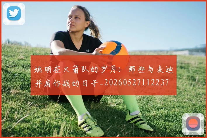 姚明在火箭队的岁月：那些与麦迪并肩作战的日子_20260527112237