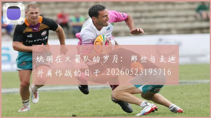 姚明在火箭队的岁月：那些与麦迪并肩作战的日子_20260523195716