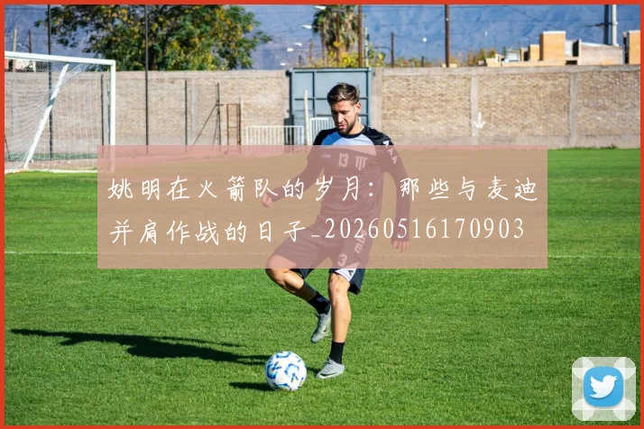 姚明在火箭队的岁月：那些与麦迪并肩作战的日子_20260516170903