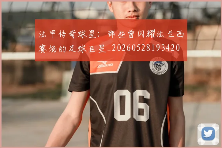 法甲传奇球星：那些曾闪耀法兰西赛场的足球巨星_20260528193420