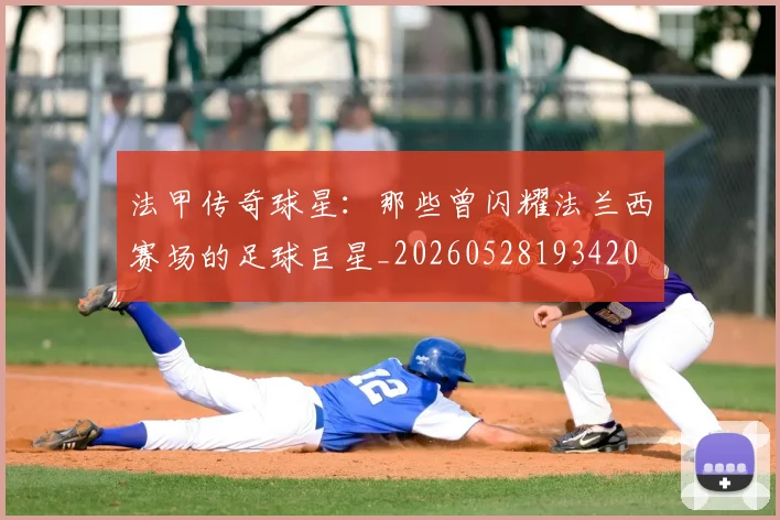 法甲传奇球星:那些曾闪耀法兰西赛场的足球巨星_20260528193420