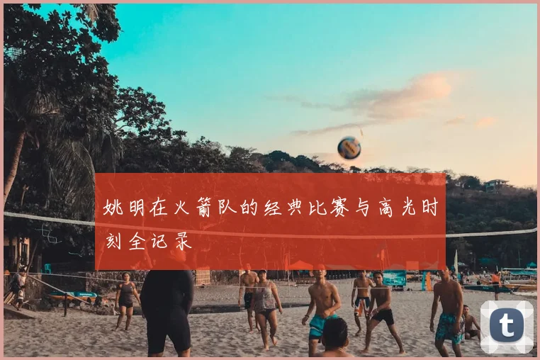 姚明在火箭队的经典比赛与高光时刻全记录
